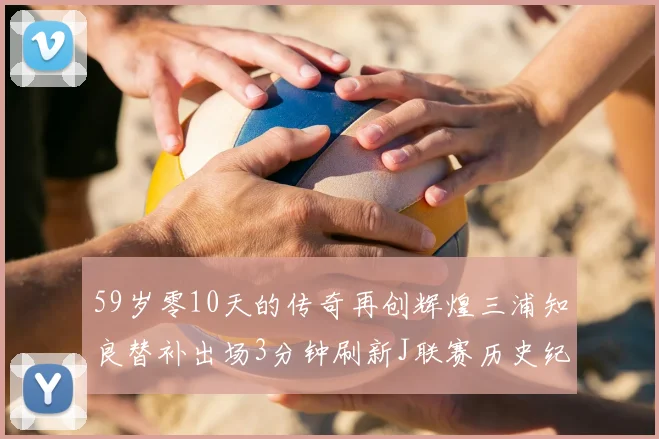 59岁零10天的传奇再创辉煌三浦知良替补出场3分钟刷新J联赛历史纪录