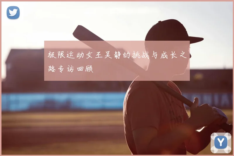 极限运动女王吴静的挑战与成长之路专访回顾