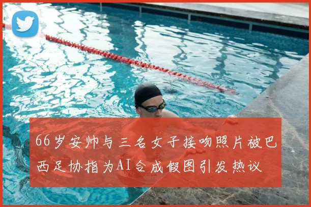 66岁安帅与三名女子接吻照片被巴西足协指为AI合成假图引发热议