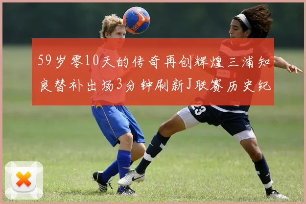59岁零10天的传奇再创辉煌三浦知良替补出场3分钟刷新J联赛历史纪录