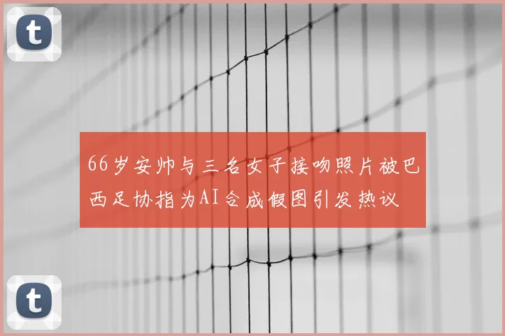 66岁安帅与三名女子接吻照片被巴西足协指为AI合成假图引发热议