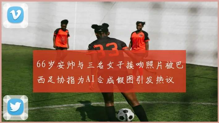 66岁安帅与三名女子接吻照片被巴西足协指为AI合成假图引发热议