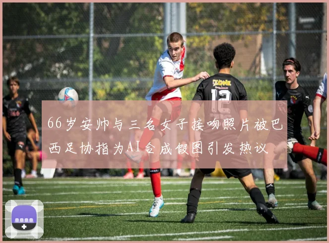 66岁安帅与三名女子接吻照片被巴西足协指为AI合成假图引发热议