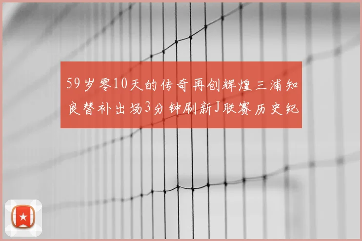 59岁零10天的传奇再创辉煌三浦知良替补出场3分钟刷新J联赛历史纪录