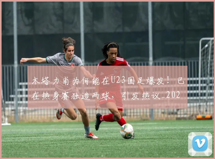 木塔力甫为何能在U23国足爆发!已在热身赛独造两球,引发热议_20260615100618