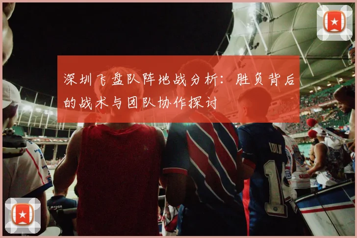 深圳飞盘队阵地战分析:胜负背后的战术与团队协作探讨