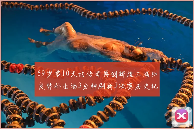 59岁零10天的传奇再创辉煌三浦知良替补出场3分钟刷新J联赛历史纪录