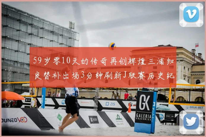 59岁零10天的传奇再创辉煌三浦知良替补出场3分钟刷新J联赛历史纪录