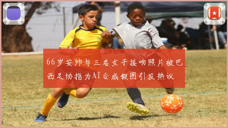 66岁安帅与三名女子接吻照片被巴西足协指为AI合成假图引发热议