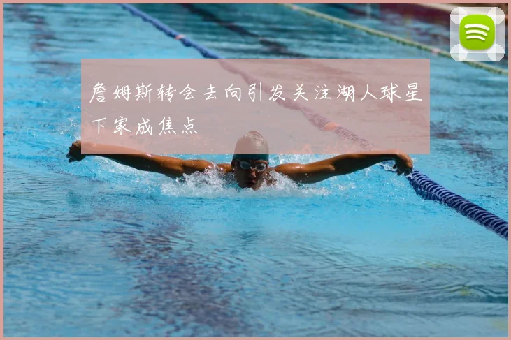 詹姆斯转会去向引发关注湖人球星下家成焦点