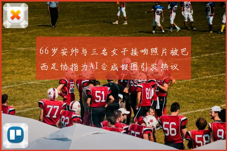 66岁安帅与三名女子接吻照片被巴西足协指为AI合成假图引发热议
