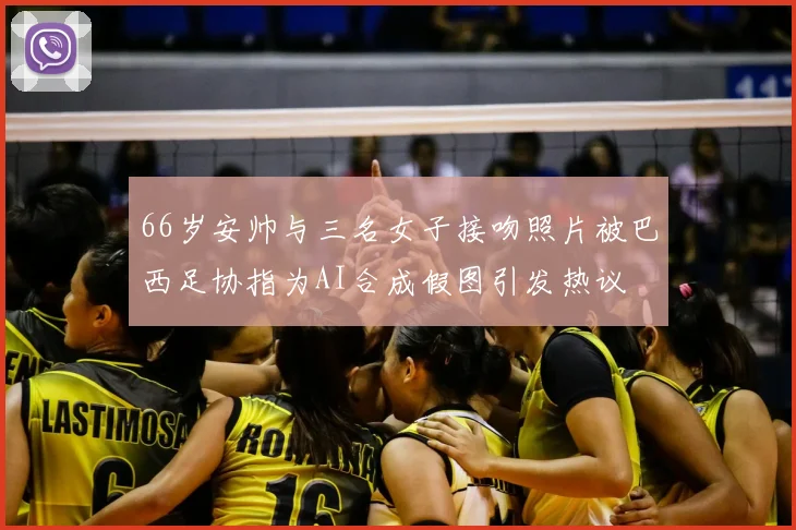 66岁安帅与三名女子接吻照片被巴西足协指为AI合成假图引发热议