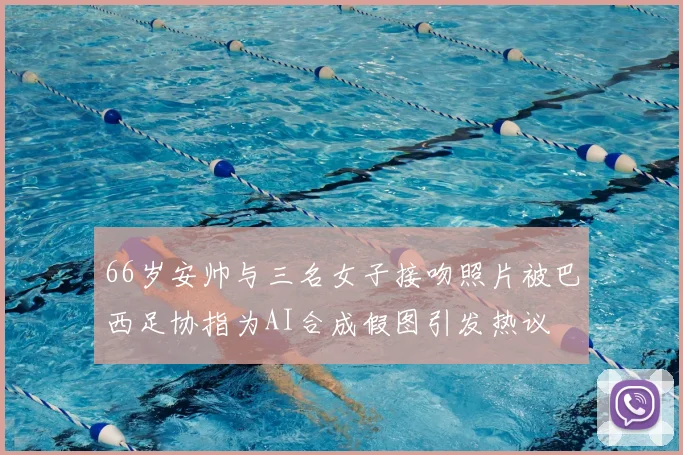 66岁安帅与三名女子接吻照片被巴西足协指为AI合成假图引发热议