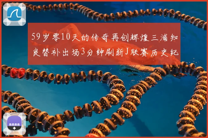 59岁零10天的传奇再创辉煌三浦知良替补出场3分钟刷新J联赛历史纪录