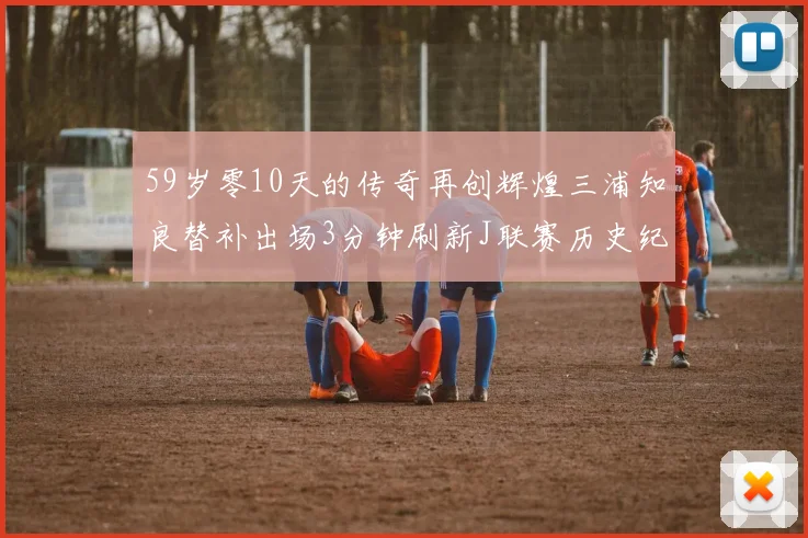 59岁零10天的传奇再创辉煌三浦知良替补出场3分钟刷新J联赛历史纪录