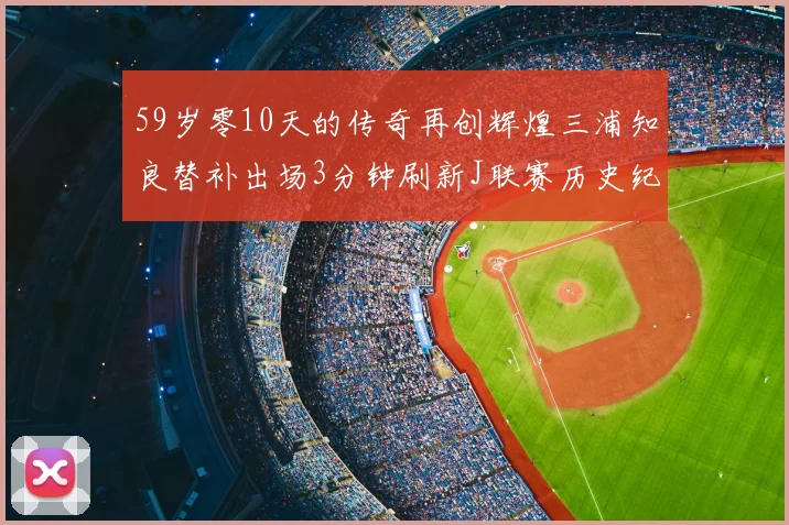59岁零10天的传奇再创辉煌三浦知良替补出场3分钟刷新J联赛历史纪录