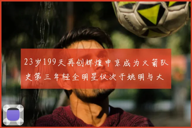23岁199天再创辉煌申京成为火箭队史第三年轻全明星仅次于姚明与大梦
