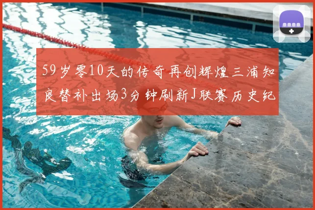 59岁零10天的传奇再创辉煌三浦知良替补出场3分钟刷新J联赛历史纪录