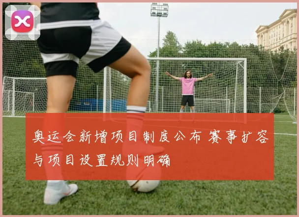 奥运会新增项目制度公布 赛事扩容与项目设置规则明确