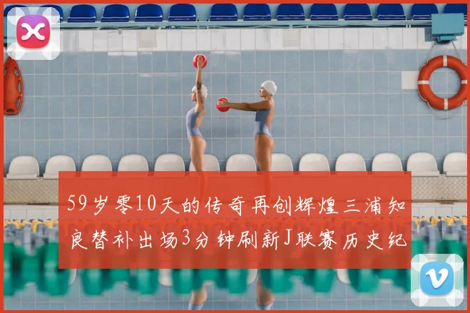 59岁零10天的传奇再创辉煌三浦知良替补出场3分钟刷新J联赛历史纪录