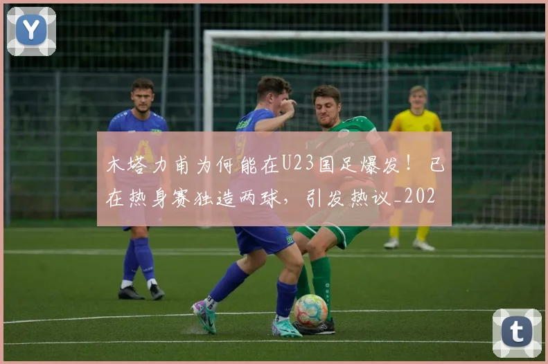 木塔力甫为何能在U23国足爆发!已在热身赛独造两球,引发热议_20260615100618
