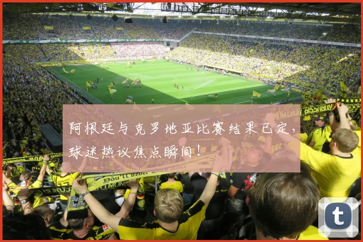 阿根廷与克罗地亚比赛结果已定,球迷热议焦点瞬间!