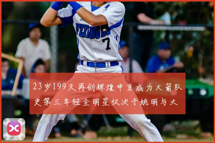 23岁199天再创辉煌申京成为火箭队史第三年轻全明星仅次于姚明与大梦