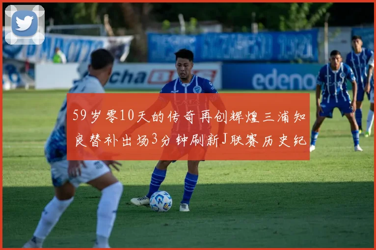 59岁零10天的传奇再创辉煌三浦知良替补出场3分钟刷新J联赛历史纪录