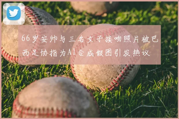 66岁安帅与三名女子接吻照片被巴西足协指为AI合成假图引发热议