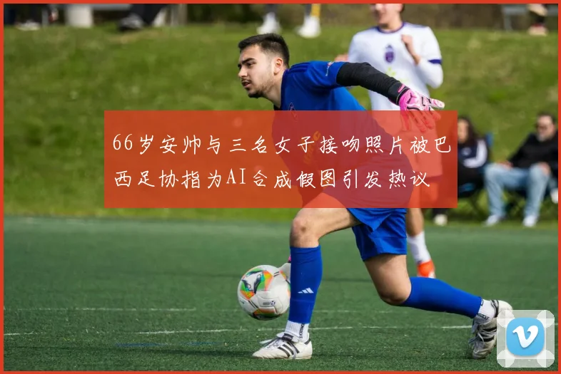 66岁安帅与三名女子接吻照片被巴西足协指为AI合成假图引发热议