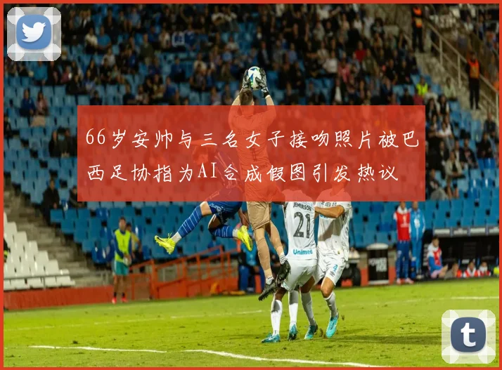 66岁安帅与三名女子接吻照片被巴西足协指为AI合成假图引发热议