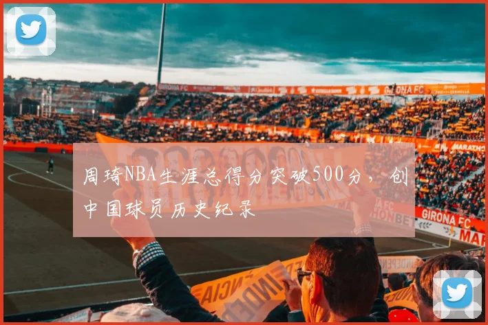 周琦NBA生涯总得分突破500分，创中国球员历史纪录
