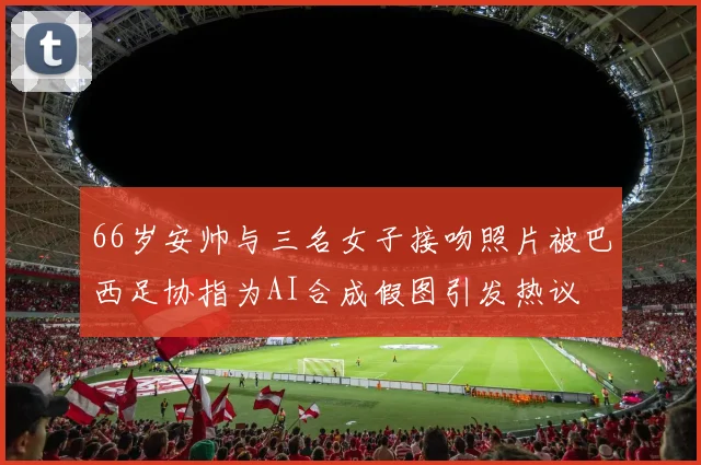 66岁安帅与三名女子接吻照片被巴西足协指为AI合成假图引发热议