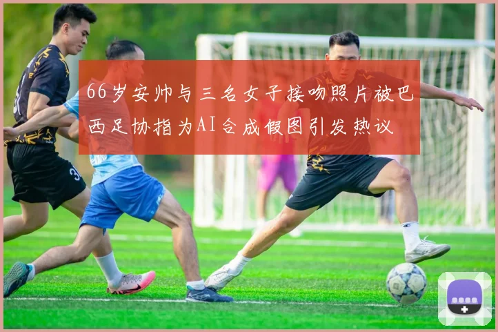 66岁安帅与三名女子接吻照片被巴西足协指为AI合成假图引发热议