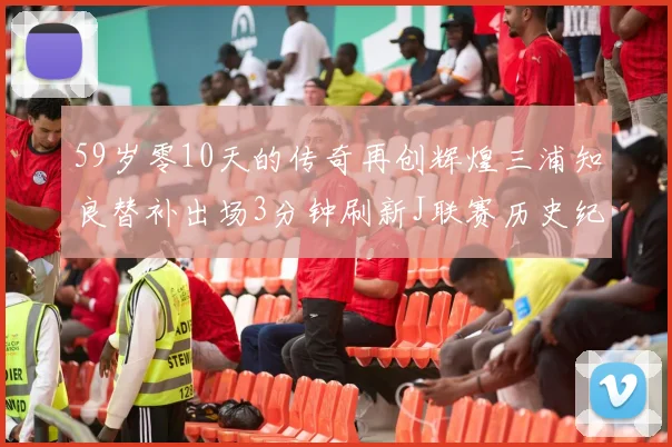 59岁零10天的传奇再创辉煌三浦知良替补出场3分钟刷新J联赛历史纪录