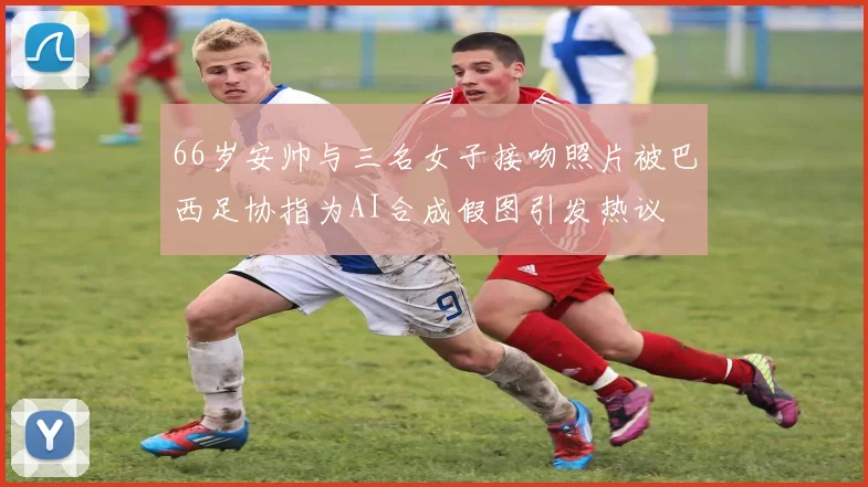 66岁安帅与三名女子接吻照片被巴西足协指为AI合成假图引发热议