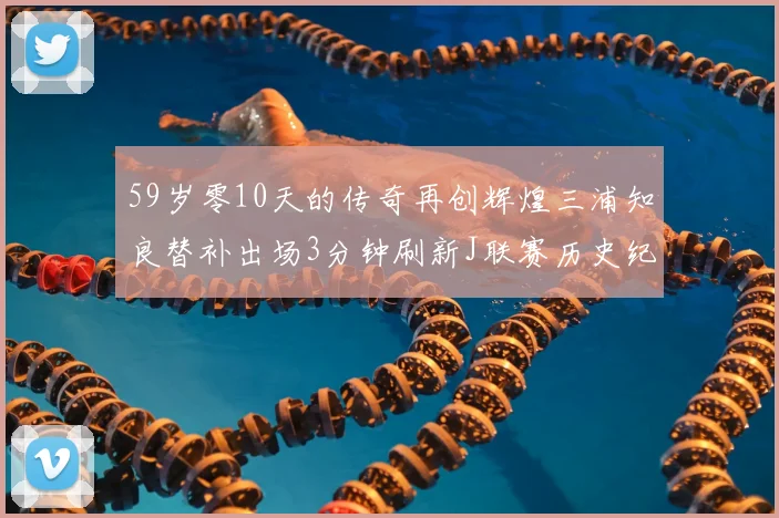 59岁零10天的传奇再创辉煌三浦知良替补出场3分钟刷新J联赛历史纪录