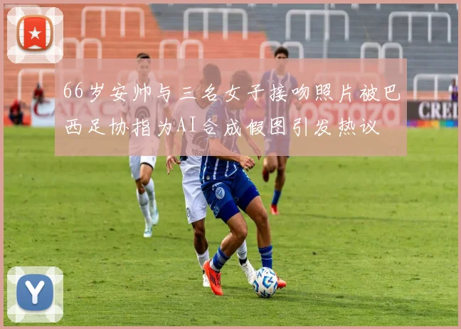 66岁安帅与三名女子接吻照片被巴西足协指为AI合成假图引发热议