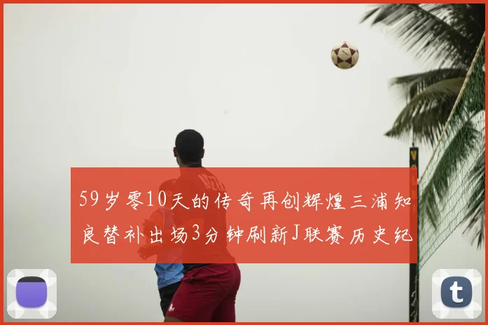 59岁零10天的传奇再创辉煌三浦知良替补出场3分钟刷新J联赛历史纪录