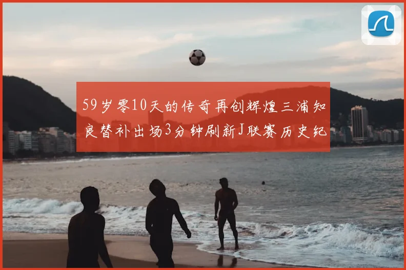 59岁零10天的传奇再创辉煌三浦知良替补出场3分钟刷新J联赛历史纪录