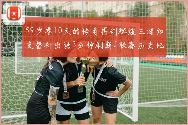 59岁零10天的传奇再创辉煌三浦知良替补出场3分钟刷新J联赛历史纪录