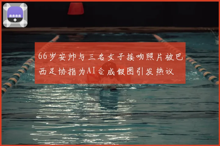 66岁安帅与三名女子接吻照片被巴西足协指为AI合成假图引发热议