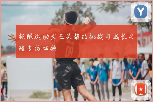 极限运动女王吴静的挑战与成长之路专访回顾