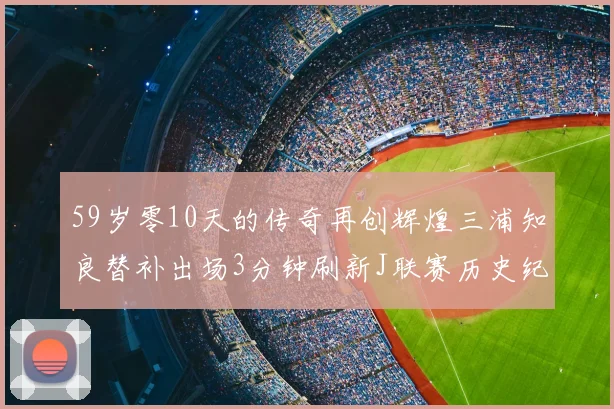 59岁零10天的传奇再创辉煌三浦知良替补出场3分钟刷新J联赛历史纪录