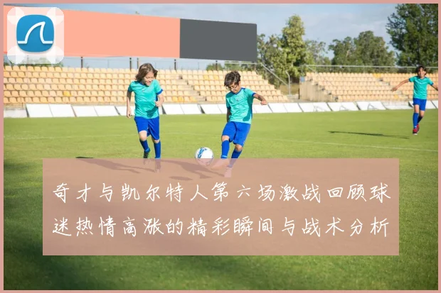 奇才与凯尔特人第六场激战回顾球迷热情高涨的精彩瞬间与战术分析