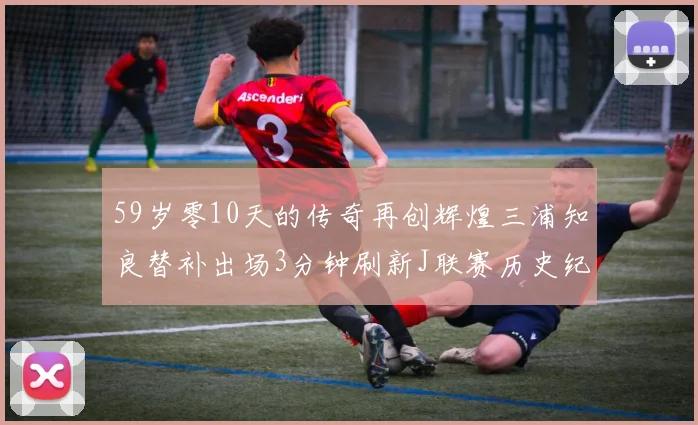59岁零10天的传奇再创辉煌三浦知良替补出场3分钟刷新J联赛历史纪录